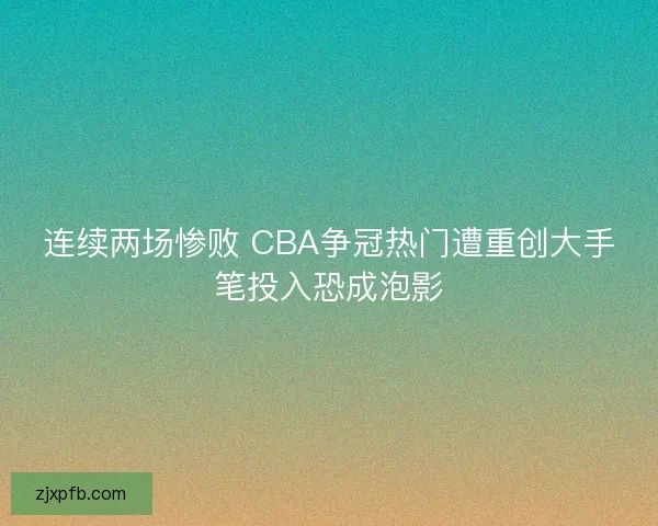 连续两场惨败 CBA争冠热门遭重创大手笔投入恐成泡影