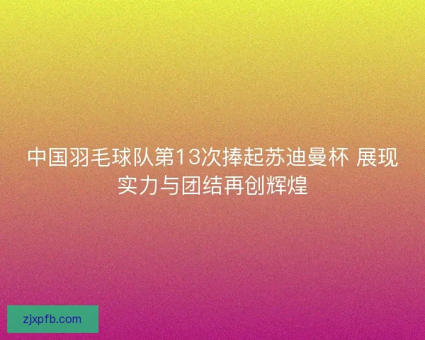 中国羽毛球队第13次捧起苏迪曼杯 展现实力与团结再创辉煌