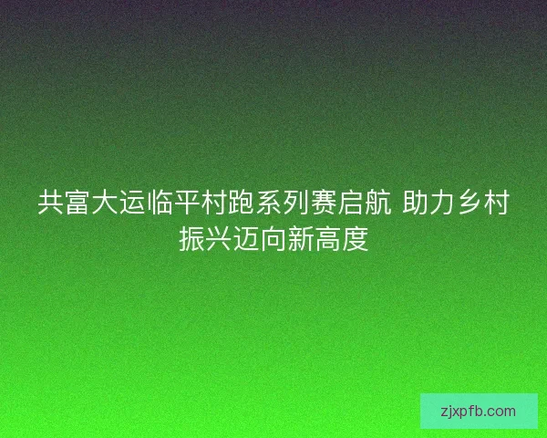共富大运临平村跑系列赛启航 助力乡村振兴迈向新高度